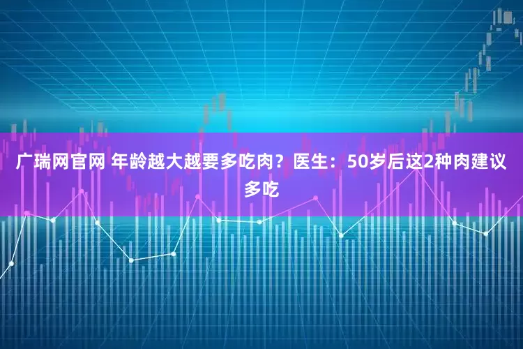 广瑞网官网 年龄越大越要多吃肉？医生：50岁后这2种肉建议多吃