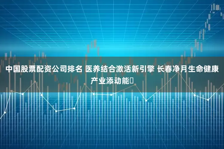中国股票配资公司排名 医养结合激活新引擎 长春净月生命健康产业添动能​
