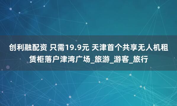 创利融配资 只需19.9元 天津首个共享无人机租赁柜落户津湾广场_旅游_游客_旅行