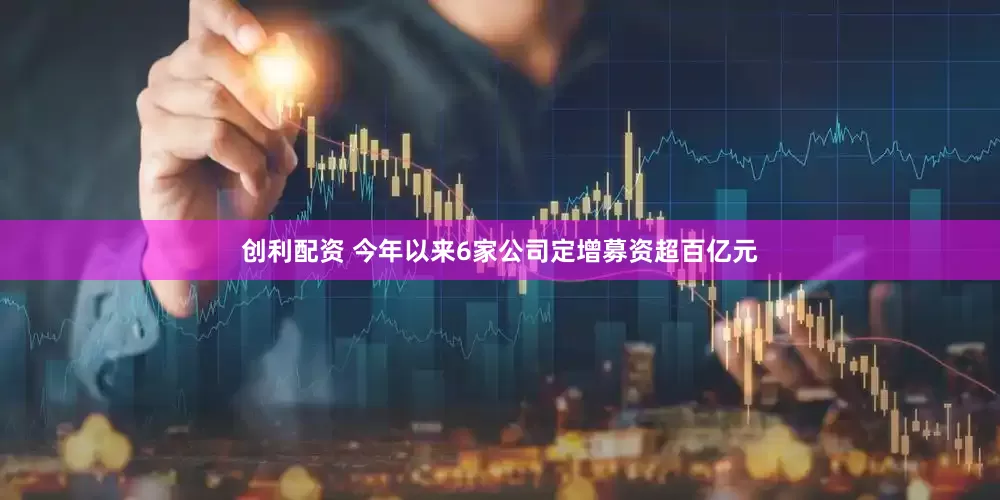 创利配资 今年以来6家公司定增募资超百亿元