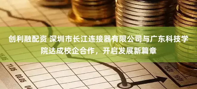 创利融配资 深圳市长江连接器有限公司与广东科技学院达成校企合作，开启发展新篇章