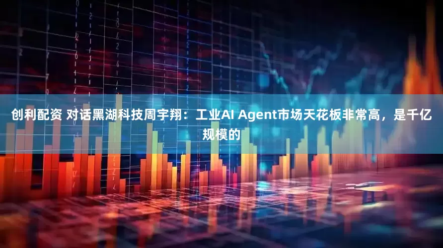 创利配资 对话黑湖科技周宇翔：工业AI Agent市场天花板非常高，是千亿规模的