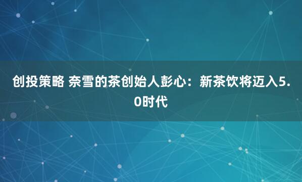 创投策略 奈雪的茶创始人彭心：新茶饮将迈入5.0时代