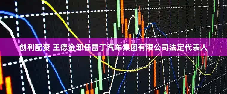 创利配资 王德金卸任雷丁汽车集团有限公司法定代表人