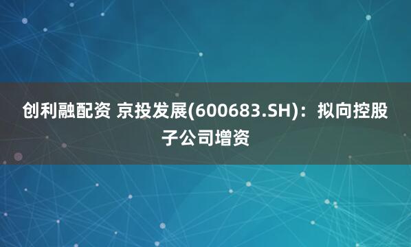 创利融配资 京投发展(600683.SH)：拟向控股子公司增资
