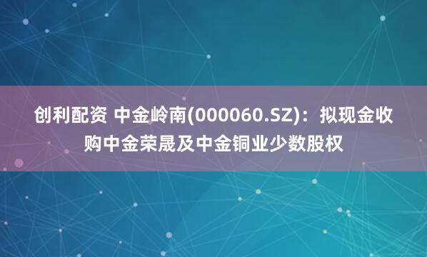 创利配资 中金岭南(000060.SZ):拟现金收购中金荣晟及中金铜业少数股权