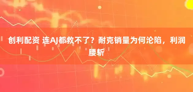 创利配资 连AJ都救不了?耐克销量为何沦陷,利润腰斩