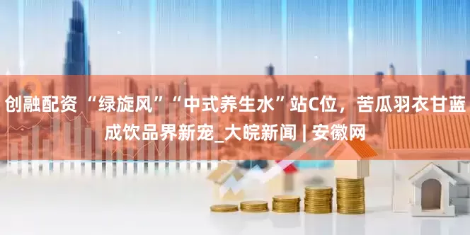 创融配资 “绿旋风”“中式养生水”站C位，苦瓜羽衣甘蓝成饮品界新宠_大皖新闻 | 安徽网