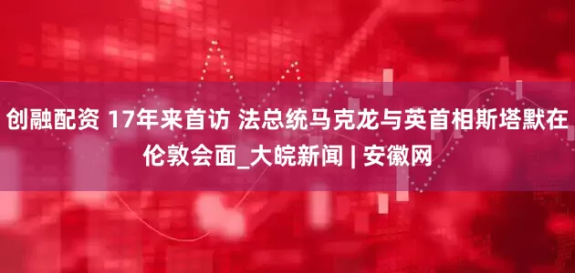 创融配资 17年来首访 法总统马克龙与英首相斯塔默在伦敦会面_大皖新闻 | 安徽网