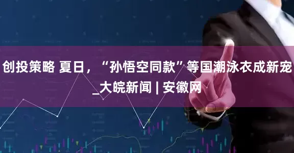 创投策略 夏日，“孙悟空同款”等国潮泳衣成新宠_大皖新闻 | 安徽网