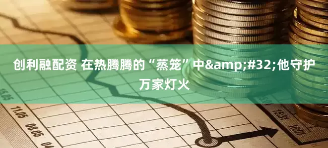 创利融配资 在热腾腾的“蒸笼”中 他守护万家灯火