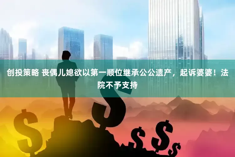 创投策略 丧偶儿媳欲以第一顺位继承公公遗产,起诉婆婆!法院不予支持