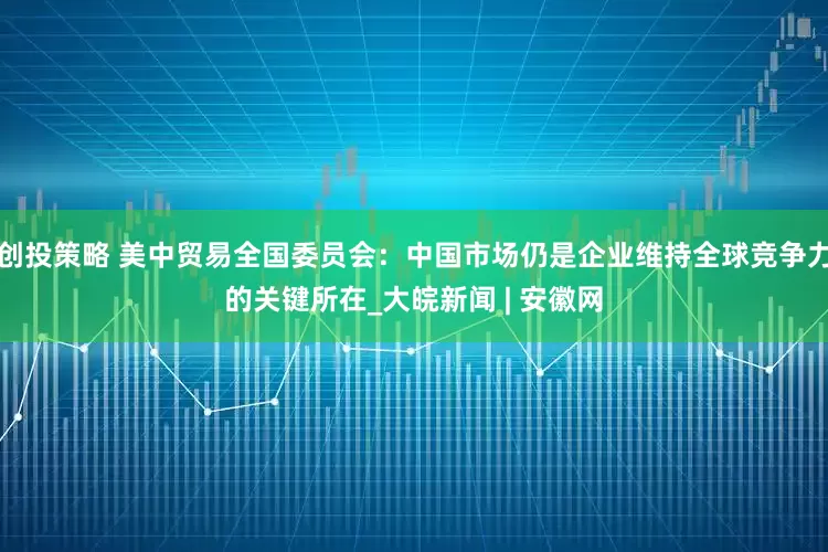 创投策略 美中贸易全国委员会:中国市场仍是企业维持全球竞争力的关键所在_大皖新闻 | 安徽网