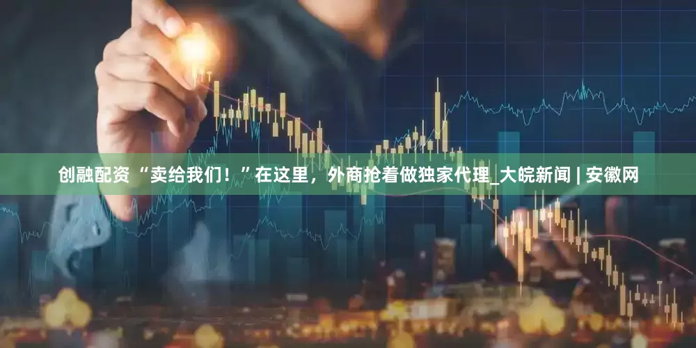 创融配资 “卖给我们！”在这里，外商抢着做独家代理_大皖新闻 | 安徽网