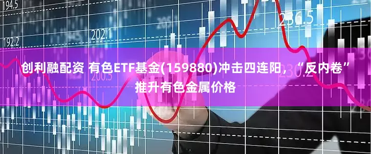 创利融配资 有色ETF基金(159880)冲击四连阳,“反内卷”推升有色金属价格