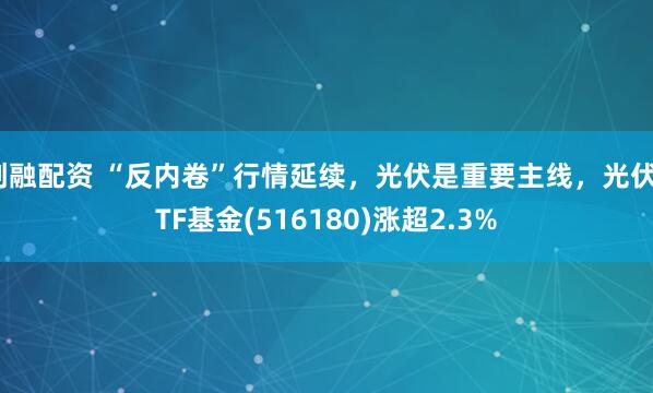 创融配资 “反内卷”行情延续,光伏是重要主线,光伏ETF基金(516180)涨超2.3%
