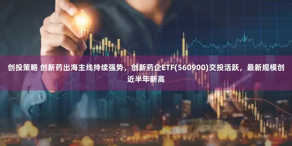 创投策略 创新药出海主线持续强势，创新药企ETF(560900)交投活跃，最新规模创近半年新高