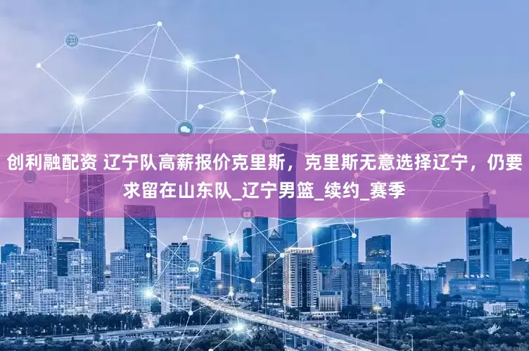 创利融配资 辽宁队高薪报价克里斯,克里斯无意选择辽宁,仍要求留在山东队_辽宁男篮_续约_赛季