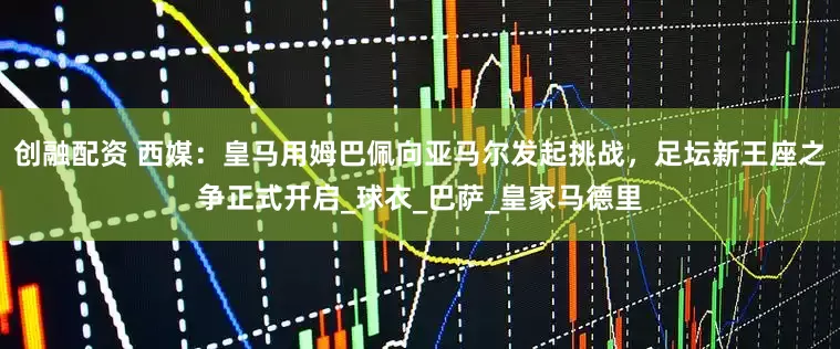创融配资 西媒:皇马用姆巴佩向亚马尔发起挑战,足坛新王座之争正式开启_球衣_巴萨_皇家马德里