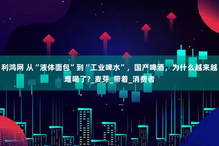 利鸿网 从“液体面包”到“工业啤水”,国产啤酒,为什么越来越难喝了?_麦芽_带着_消费者