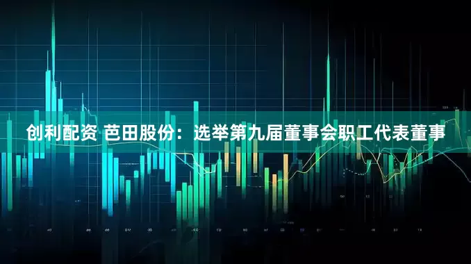 创利配资 芭田股份：选举第九届董事会职工代表董事